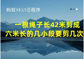 一根绳子长42米剪成六米长的几小段要剪几次