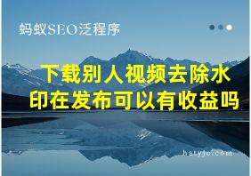 下载别人视频去除水印在发布可以有收益吗