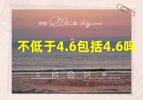 不低于4.6包括4.6吗