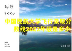 中国民航大学飞行录取分数线2022年级是多少