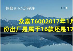 众泰T6002017年1月份出厂是属于16款还是17款