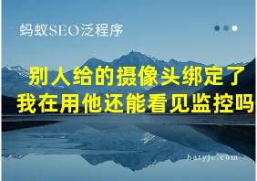 别人给的摄像头绑定了我在用他还能看见监控吗