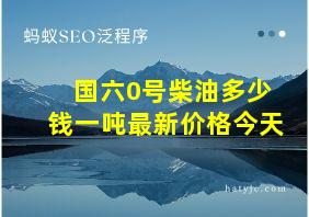 国六0号柴油多少钱一吨最新价格今天