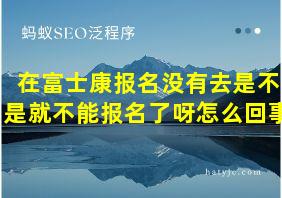 在富士康报名没有去是不是就不能报名了呀怎么回事