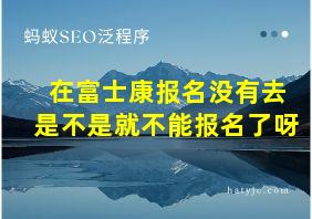 在富士康报名没有去是不是就不能报名了呀