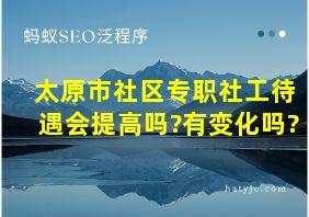 太原市社区专职社工待遇会提高吗?有变化吗?