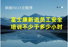 富士康新进员工安全培训不少于多少小时