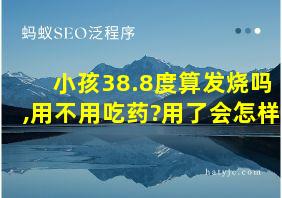 小孩38.8度算发烧吗,用不用吃药?用了会怎样