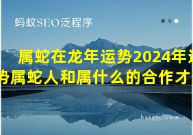 属蛇在龙年运势2024年运势属蛇人和属什么的合作才好