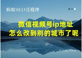 微信视频号ip地址怎么改到别的城市了呢