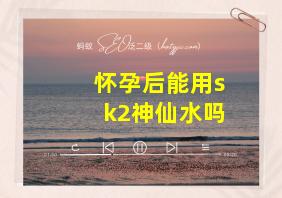 怀孕后能用sk2神仙水吗