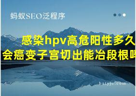 感染hpv高危阳性多久会癌变子宫切出能冶段根吗