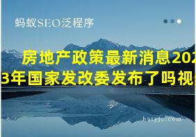 房地产政策最新消息2023年国家发改委发布了吗视频