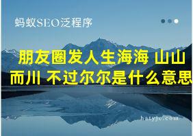 朋友圈发人生海海 山山而川 不过尔尔是什么意思