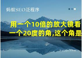 用一个10倍的放大镜看一个20度的角,这个角是