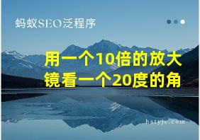 用一个10倍的放大镜看一个20度的角