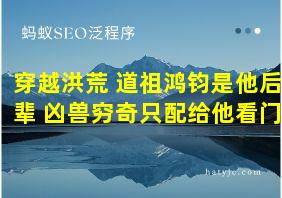 穿越洪荒 道祖鸿钧是他后辈 凶兽穷奇只配给他看门