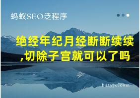 绝经年纪月经断断续续,切除子宫就可以了吗