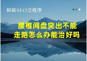 腰椎间盘突出不能走路怎么办能治好吗