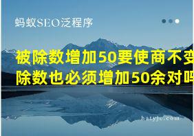 被除数增加50要使商不变除数也必须增加50余对吗