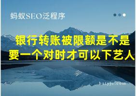 银行转账被限额是不是要一个对时才可以下艺人