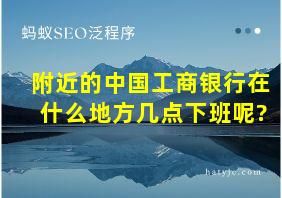 附近的中国工商银行在什么地方几点下班呢?