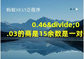 0.46÷0.03的商是15余数是一对吗