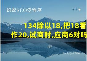 134除以18,把18看作20,试商时,应商6对吗