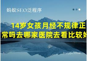 14岁女孩月经不规律正常吗去哪家医院去看比较好