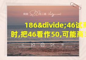 186÷46试商时,把46看作50,可能商3,这是除数