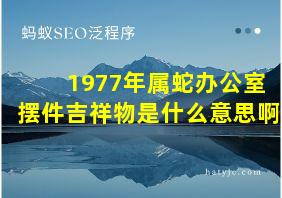 1977年属蛇办公室摆件吉祥物是什么意思啊