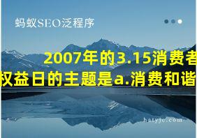 2007年的3.15消费者权益日的主题是a.消费和谐吗