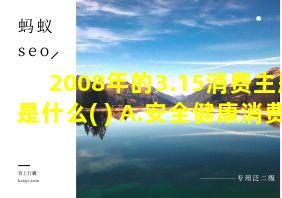 2008年的3.15消费主题是什么( ) A.安全健康消费