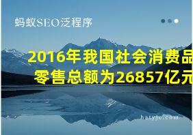 2016年我国社会消费品零售总额为26857亿元