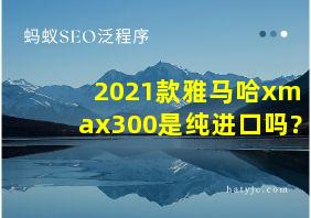 2021款雅马哈xmax300是纯进口吗?