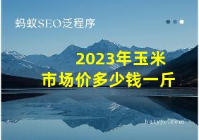 2023年玉米市场价多少钱一斤