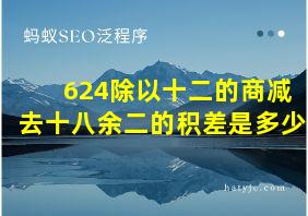 624除以十二的商减去十八余二的积差是多少