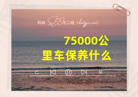 75000公里车保养什么