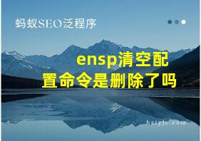 ensp清空配置命令是删除了吗