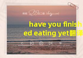 have you finished eating yet翻译