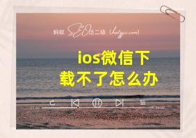 ios微信下载不了怎么办