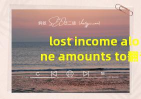 lost income alone amounts to翻译