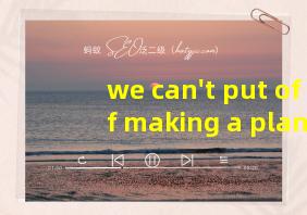 we can't put off making a plan翻译