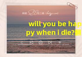 will you be happy when i die?翻译